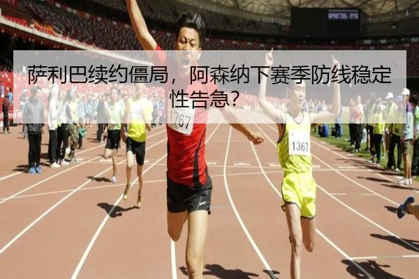 萨利巴续约僵局，阿森纳下赛季防线稳定性告急？